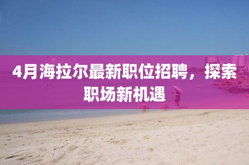 4月海拉爾最新職位招聘，探索職場新機遇