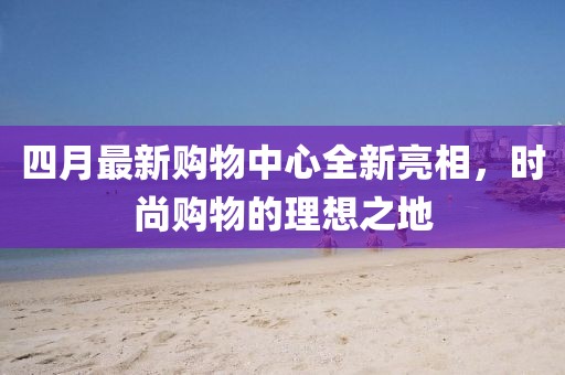 四月最新購(gòu)物中心全新亮相，時(shí)尚購(gòu)物的理想之地