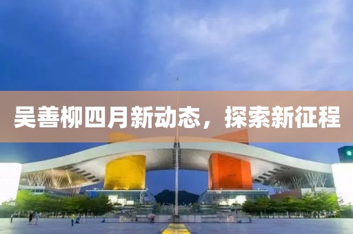 吳善柳四月新動態(tài)，探索新征程