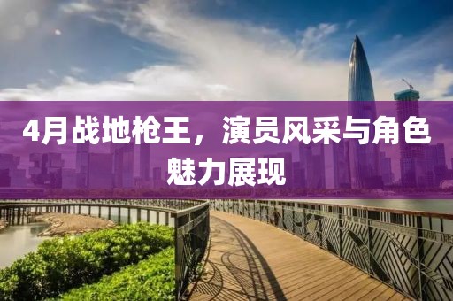 4月戰(zhàn)地槍王，演員風(fēng)采與角色魅力展現(xiàn)