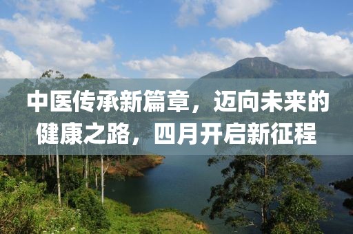中醫(yī)傳承新篇章，邁向未來的健康之路，四月開啟新征程