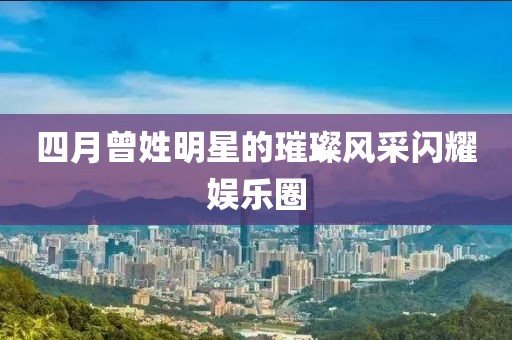 四月曾姓明星的璀璨風(fēng)采閃耀娛樂圈