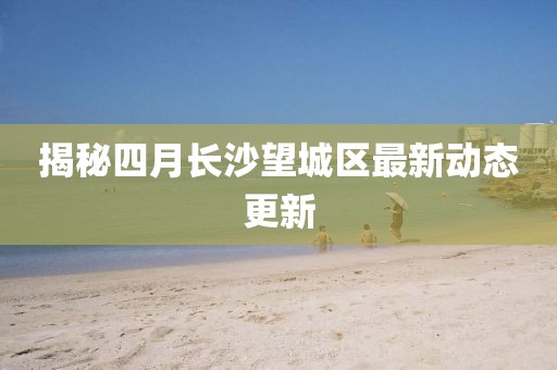 揭秘四月長沙望城區(qū)最新動態(tài)更新