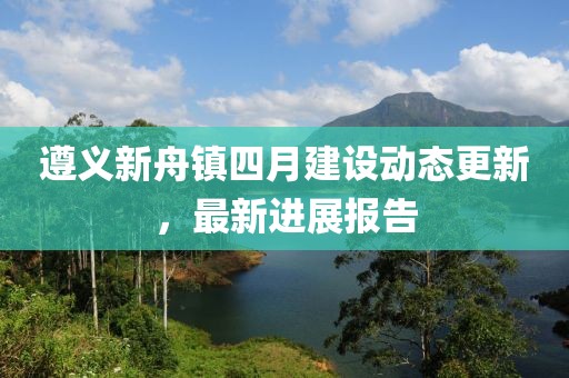 遵義新舟鎮(zhèn)四月建設(shè)動(dòng)態(tài)更新，最新進(jìn)展報(bào)告