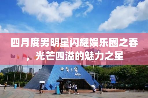 四月度男明星閃耀娛樂圈之春，光芒四溢的魅力之星
