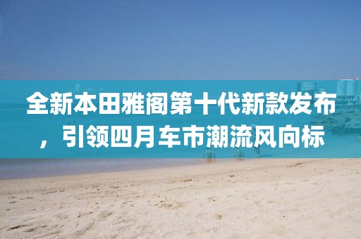 全新本田雅閣第十代新款發(fā)布，引領(lǐng)四月車市潮流風(fēng)向標(biāo)