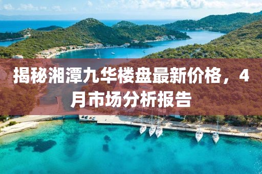 揭秘湘潭九華樓盤最新價(jià)格，4月市場(chǎng)分析報(bào)告