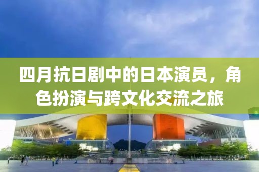 四月抗日劇中的日本演員，角色扮演與跨文化交流之旅
