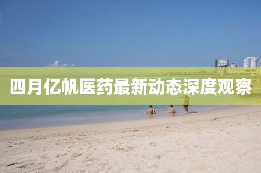 四月億帆醫(yī)藥最新動(dòng)態(tài)深度觀察