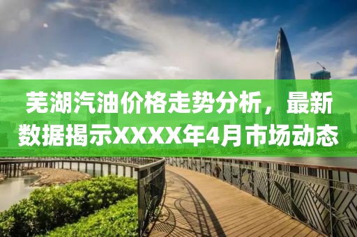 蕪湖汽油價格走勢分析，最新數(shù)據(jù)揭示XXXX年4月市場動態(tài)