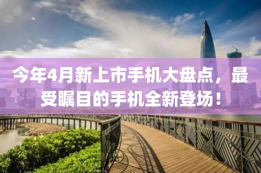 今年4月新上市手機大盤點，最受矚目的手機全新登場！