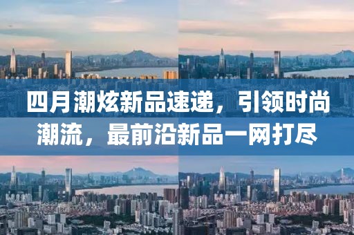 四月潮炫新品速遞，引領(lǐng)時(shí)尚潮流，最前沿新品一網(wǎng)打盡