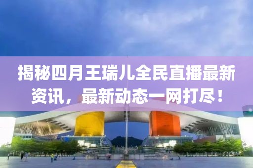揭秘四月王瑞兒全民直播最新資訊，最新動態(tài)一網打盡！