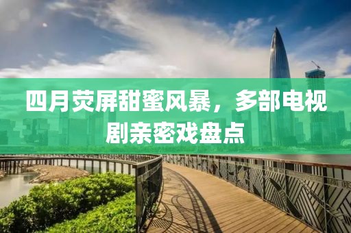 四月熒屏甜蜜風(fēng)暴，多部電視劇親密戲盤(pán)點(diǎn)