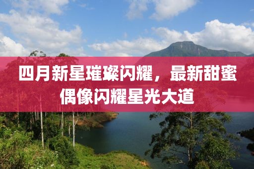 四月新星璀璨閃耀，最新甜蜜偶像閃耀星光大道
