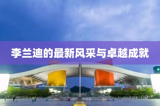 李蘭迪的最新風(fēng)采與卓越成就