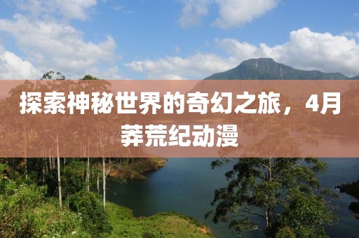 探索神秘世界的奇幻之旅，4月莽荒紀(jì)動漫