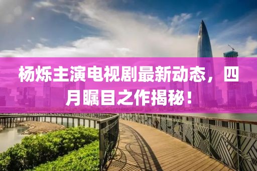 楊爍主演電視劇最新動態(tài)，四月矚目之作揭秘！