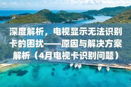 深度解析，電視顯示無法識別卡的困擾——原因與解決方案解析（4月電視卡識別問題）