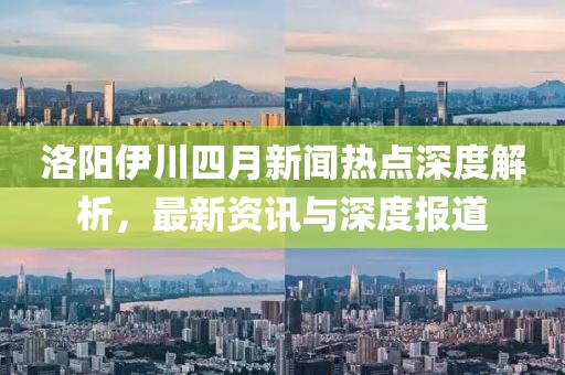 洛陽伊川四月新聞熱點深度解析，最新資訊與深度報道