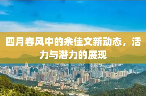 四月春風(fēng)中的余佳文新動(dòng)態(tài)，活力與潛力的展現(xiàn)