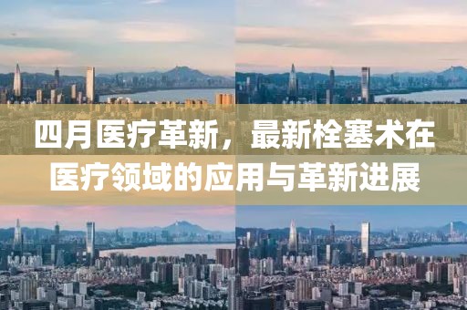 四月醫(yī)療革新，最新栓塞術(shù)在醫(yī)療領(lǐng)域的應(yīng)用與革新進(jìn)展