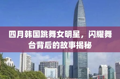 四月韓國(guó)跳舞女明星，閃耀舞臺(tái)背后的故事揭秘