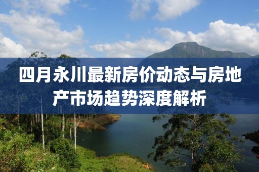 四月永川最新房?jī)r(jià)動(dòng)態(tài)與房地產(chǎn)市場(chǎng)趨勢(shì)深度解析