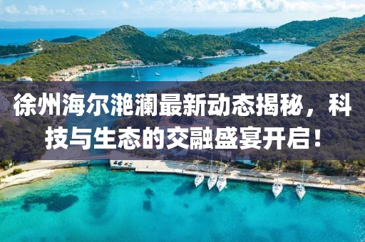 徐州海爾滟瀾最新動(dòng)態(tài)揭秘，科技與生態(tài)的交融盛宴開(kāi)啟！