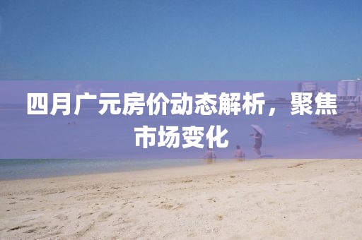 四月廣元房價(jià)動態(tài)解析，聚焦市場變化