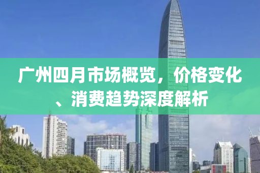 廣州四月市場概覽，價格變化、消費趨勢深度解析
