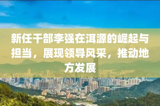 新任干部李強在洱源的崛起與擔當，展現(xiàn)領導風采，推動地方發(fā)展