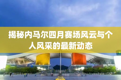 揭秘內(nèi)馬爾四月賽場風云與個人風采的最新動態(tài)