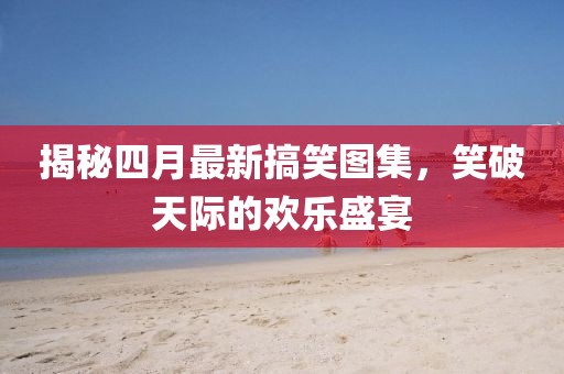 揭秘四月最新搞笑圖集，笑破天際的歡樂盛宴