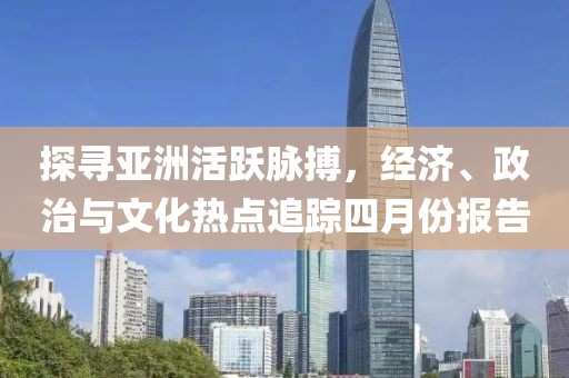 探尋亞洲活躍脈搏，經(jīng)濟、政治與文化熱點追蹤四月份報告