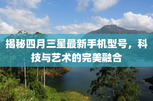 揭秘四月三星最新手機(jī)型號(hào)，科技與藝術(shù)的完美融合