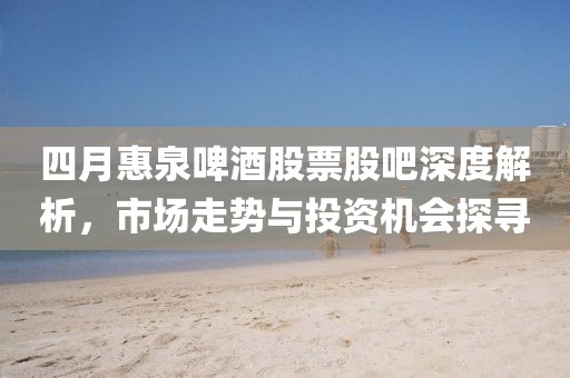 四月惠泉啤酒股票股吧深度解析，市場走勢與投資機會探尋