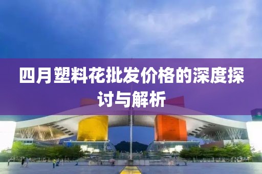 四月塑料花批發(fā)價格的深度探討與解析