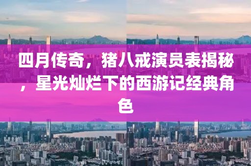 四月傳奇，豬八戒演員表揭秘，星光燦爛下的西游記經(jīng)典角色