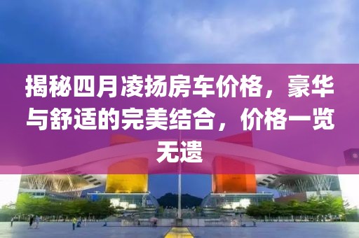 揭秘四月凌揚房車價格，豪華與舒適的完美結(jié)合，價格一覽無遺