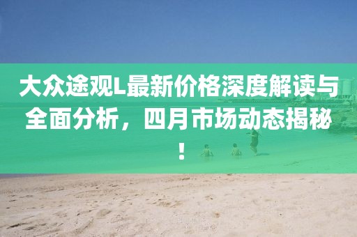 大眾途觀L最新價(jià)格深度解讀與全面分析，四月市場(chǎng)動(dòng)態(tài)揭秘！