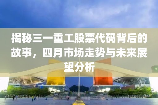 揭秘三一重工股票代碼背后的故事，四月市場(chǎng)走勢(shì)與未來展望分析