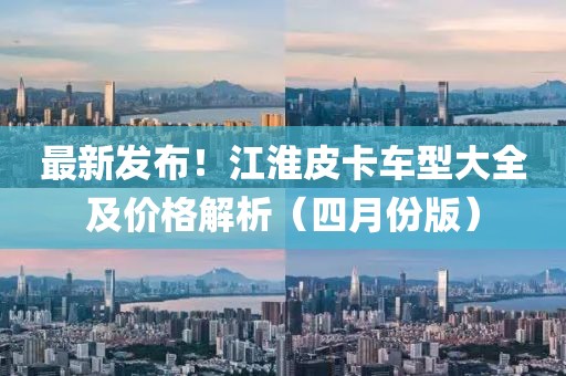 最新發(fā)布！江淮皮卡車型大全及價(jià)格解析（四月份版）