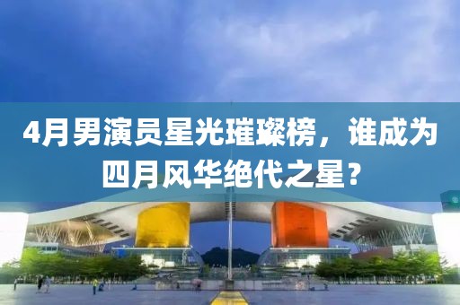 4月男演員星光璀璨榜，誰成為四月風華絕代之星？