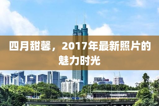 四月甜馨，2017年最新照片的魅力時(shí)光