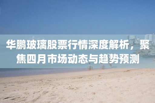 華鵬玻璃股票行情深度解析，聚焦四月市場(chǎng)動(dòng)態(tài)與趨勢(shì)預(yù)測(cè)