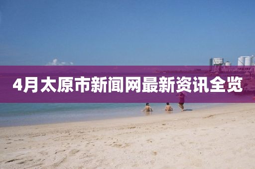 4月太原市新聞網(wǎng)最新資訊全覽