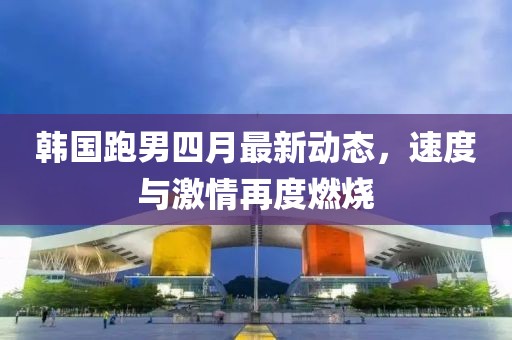 韓國跑男四月最新動態(tài)，速度與激情再度燃燒