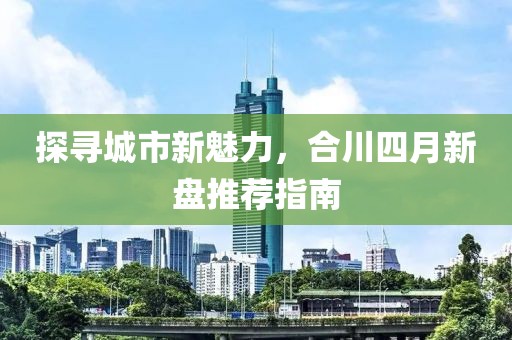 探尋城市新魅力，合川四月新盤推薦指南