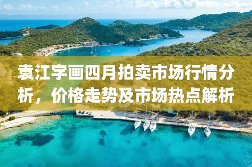 袁江字畫(huà)四月拍賣(mài)市場(chǎng)行情分析，價(jià)格走勢(shì)及市場(chǎng)熱點(diǎn)解析